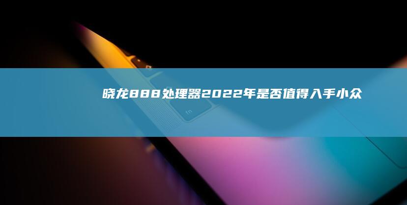 晓龙888处理器2022年是否值得入手小众